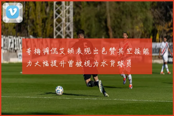 夸梅调侃艾顿表现出色赞其空接能力大幅提升曾被视为水货球员