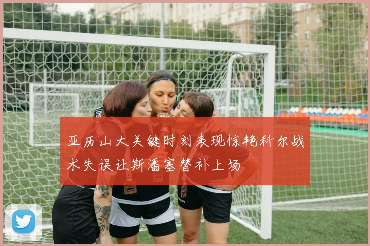 亚历山大关键时刻表现惊艳科尔战术失误让斯潘塞替补上场