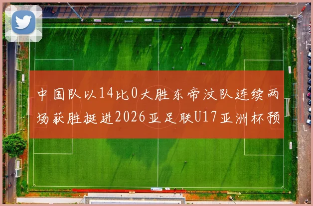 中国队以14比0大胜东帝汶队连续两场获胜挺进2026亚足联U17亚洲杯预选赛