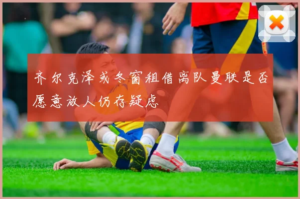 齐尔克泽或冬窗租借离队曼联是否愿意放人仍存疑虑