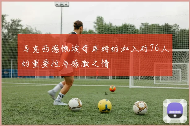 马克西感慨埃奇库姆的加入对76人的重要性与感激之情