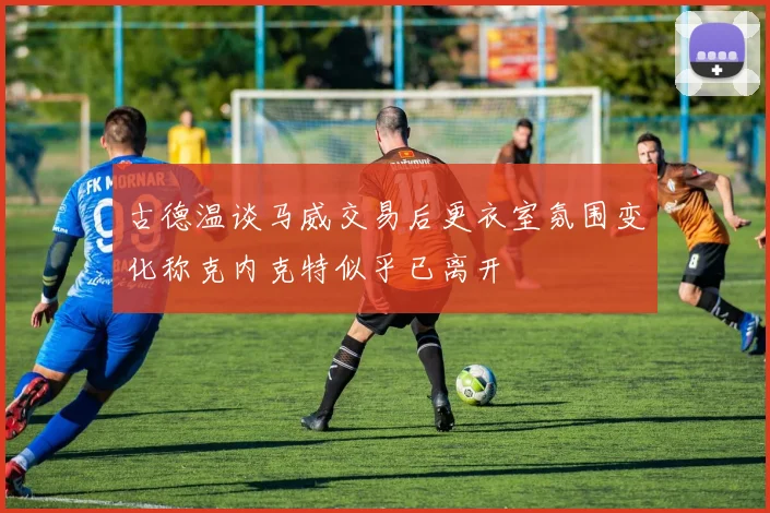 古德温谈马威交易后更衣室氛围变化称克内克特似乎已离开
