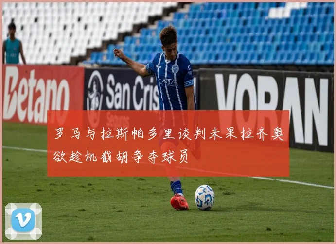 罗马与拉斯帕多里谈判未果拉齐奥欲趁机截胡争夺球员