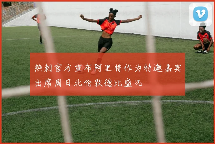 热刺官方宣布阿里将作为特邀嘉宾出席周日北伦敦德比盛况