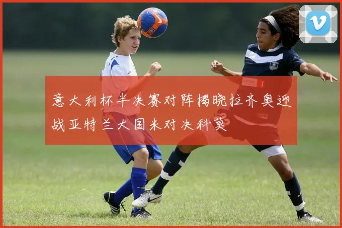 意大利杯半决赛对阵揭晓拉齐奥迎战亚特兰大国米对决科莫