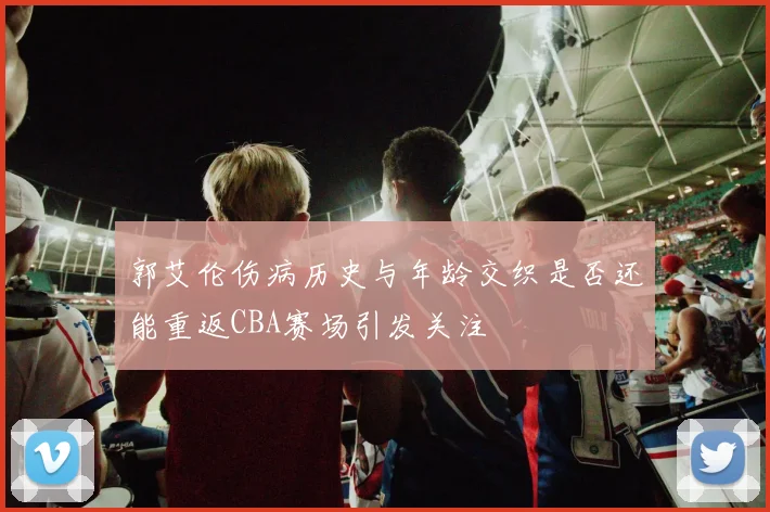 郭艾伦伤病历史与年龄交织是否还能重返CBA赛场引发关注