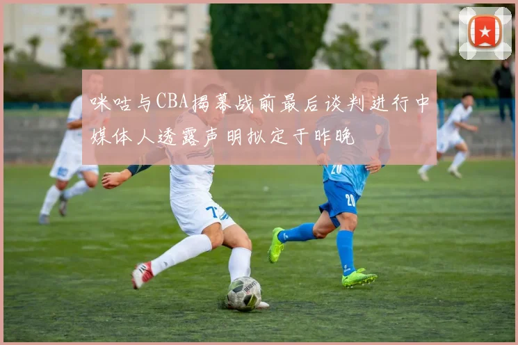 咪咕与CBA揭幕战前最后谈判进行中媒体人透露声明拟定于昨晚