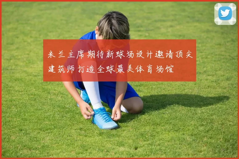 米兰主席期待新球场设计邀请顶尖建筑师打造全球最美体育场馆