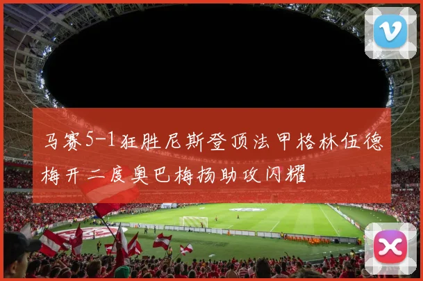 马赛5-1狂胜尼斯登顶法甲格林伍德梅开二度奥巴梅扬助攻闪耀