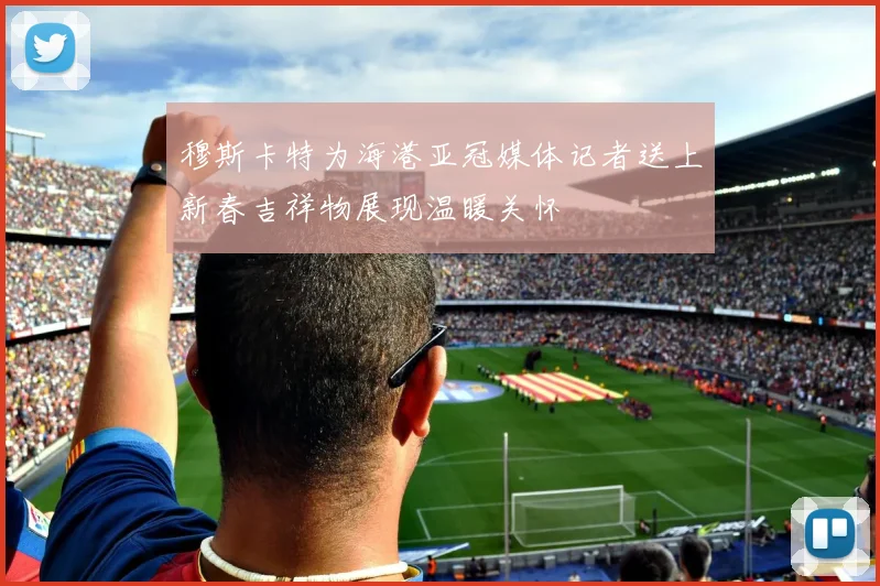 穆斯卡特为海港亚冠媒体记者送上新春吉祥物展现温暖关怀