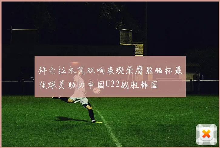拜合拉木凭双响表现荣膺熊猫杯最佳球员助力中国U22战胜韩国