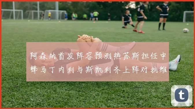 阿森纳首发阵容预测热苏斯担任中锋马丁内利与斯凯利齐上阵对抗维拉