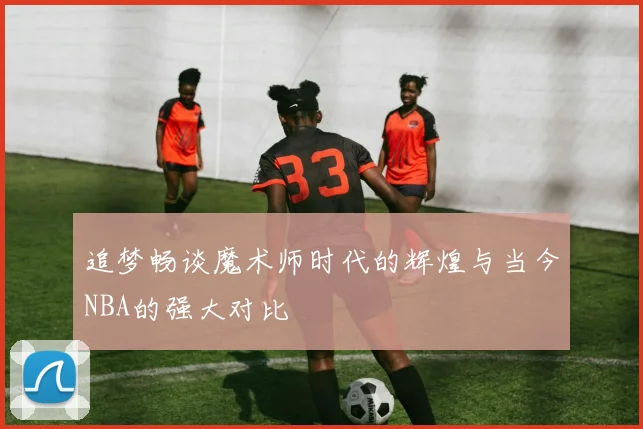 追梦畅谈魔术师时代的辉煌与当今NBA的强大对比