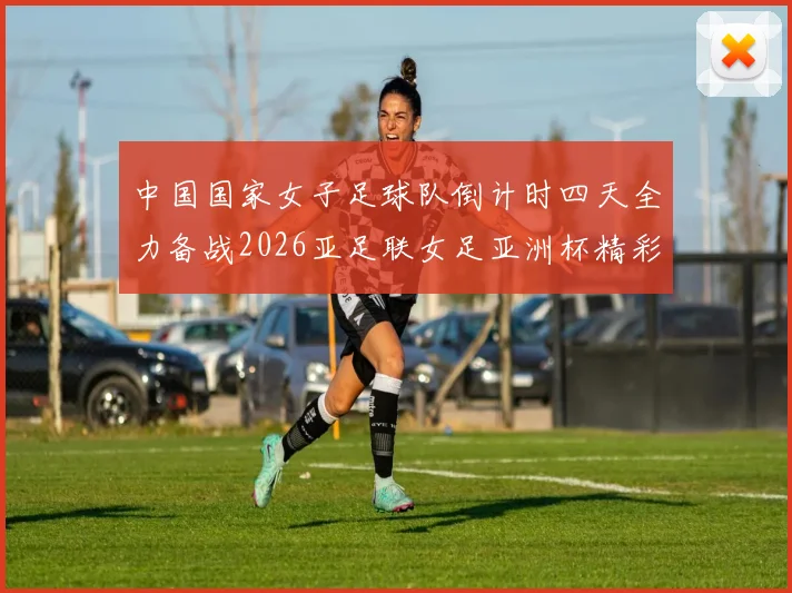 中国国家女子足球队倒计时四天全力备战2026亚足联女足亚洲杯精彩即将开启