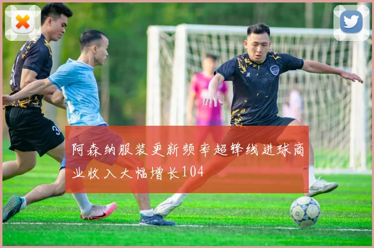阿森纳服装更新频率超锋线进球商业收入大幅增长104