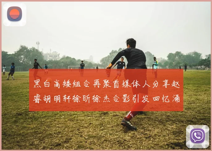 黑白高矮组合再聚首媒体人分享赵睿胡明轩徐昕徐杰合影引发回忆涌现