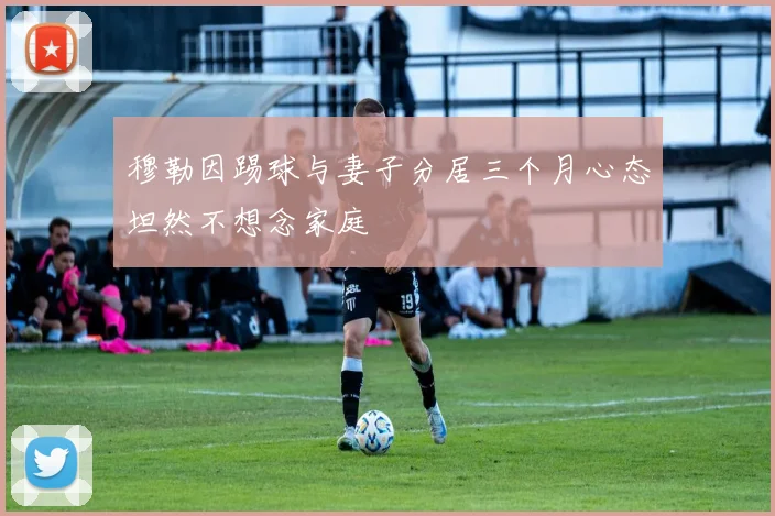 穆勒因踢球与妻子分居三个月心态坦然不想念家庭