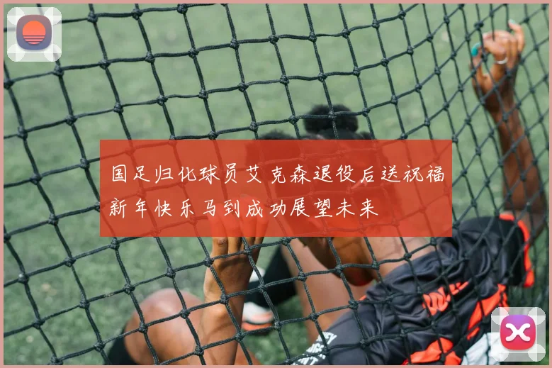 国足归化球员艾克森退役后送祝福新年快乐马到成功展望未来