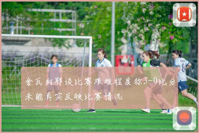 舍瓦利耶谈比赛艰难程度称3-0比分未能真实反映比赛情况