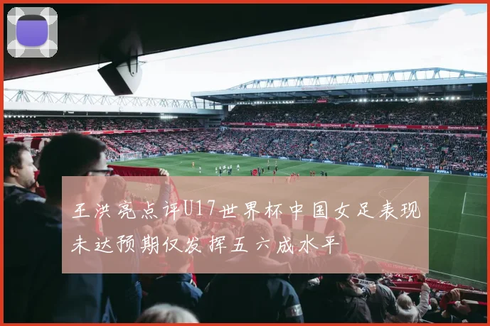 王洪亮点评U17世界杯中国女足表现未达预期仅发挥五六成水平