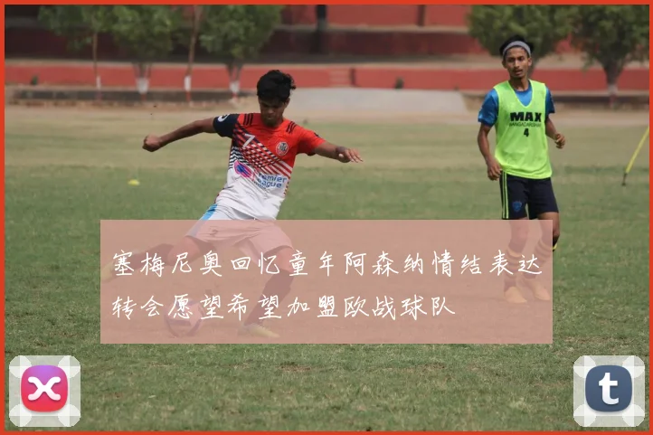 塞梅尼奥回忆童年阿森纳情结表达转会愿望希望加盟欧战球队