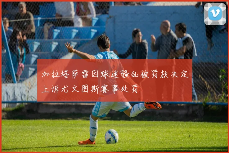 加拉塔萨雷因球迷骚乱被罚款决定上诉尤文图斯赛事处罚