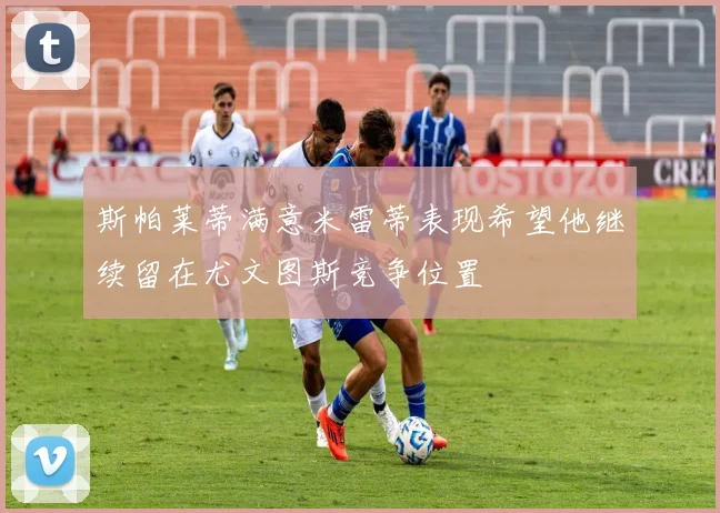 斯帕莱蒂满意米雷蒂表现希望他继续留在尤文图斯竞争位置