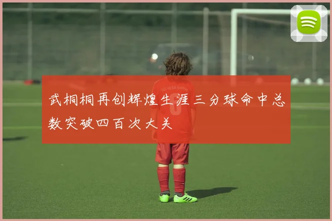 武桐桐再创辉煌生涯三分球命中总数突破四百次大关