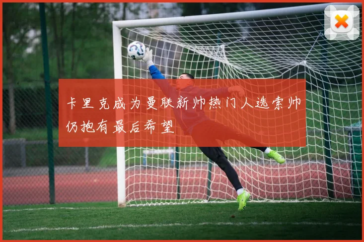 卡里克成为曼联新帅热门人选索帅仍抱有最后希望