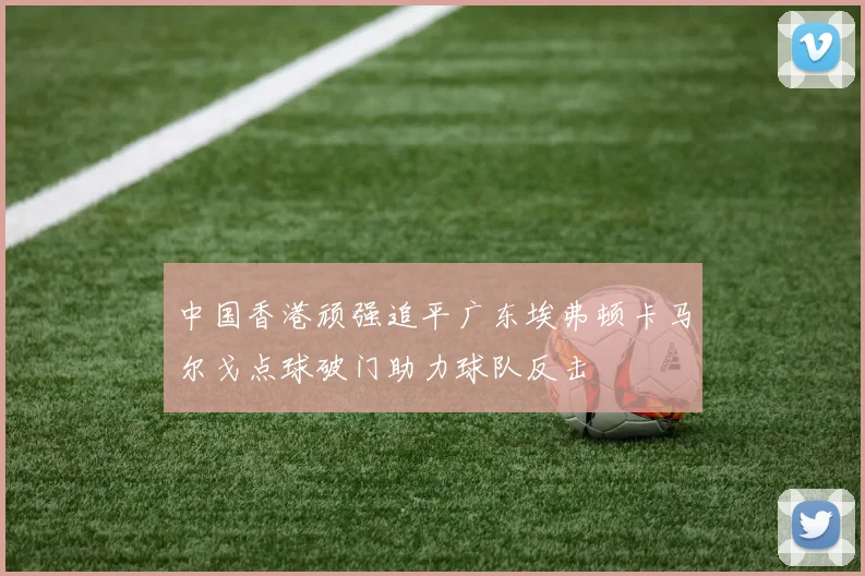 中国香港顽强追平广东埃弗顿卡马尔戈点球破门助力球队反击