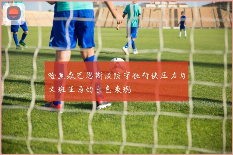 哈里森巴恩斯谈防守独行侠压力与文班亚马的出色表现