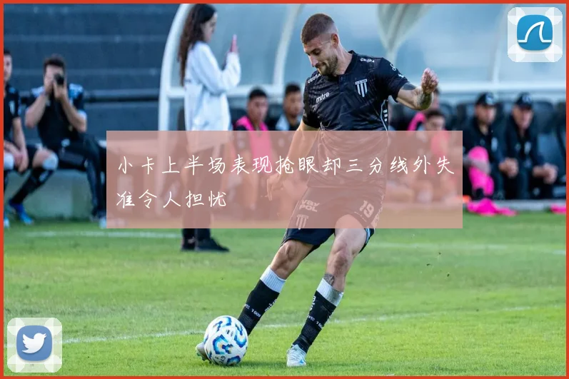 小卡上半场表现抢眼却三分线外失准令人担忧