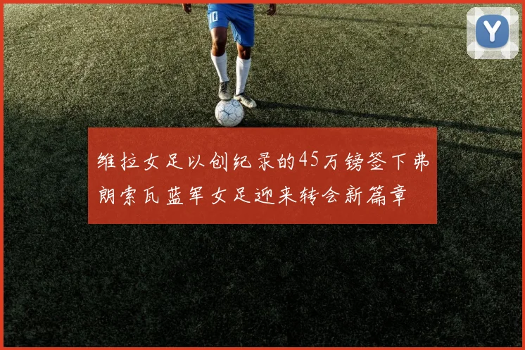 维拉女足以创纪录的45万镑签下弗朗索瓦蓝军女足迎来转会新篇章