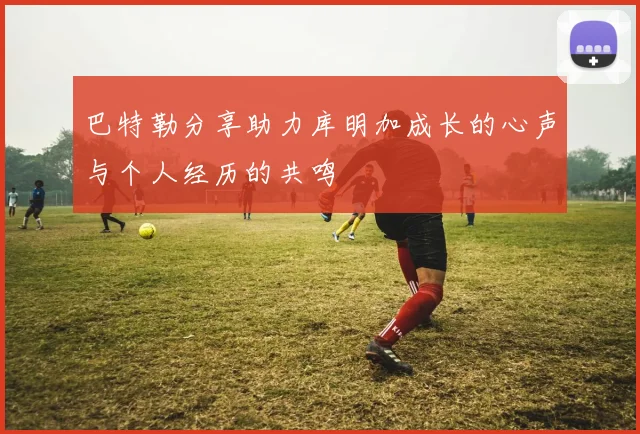 巴特勒分享助力库明加成长的心声与个人经历的共鸣